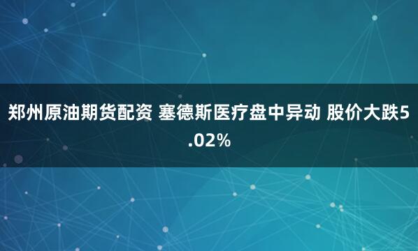 郑州原油期货配资 塞德斯医疗盘中异动 股价大跌5.02%