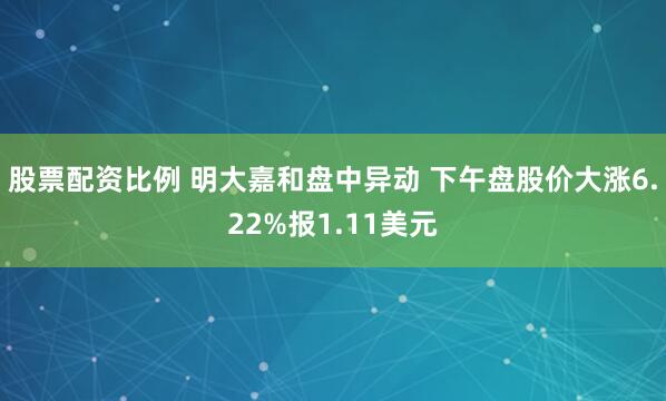 股票配资比例 明大嘉和盘中异动 下午盘股价大涨6.22%报1.11美元
