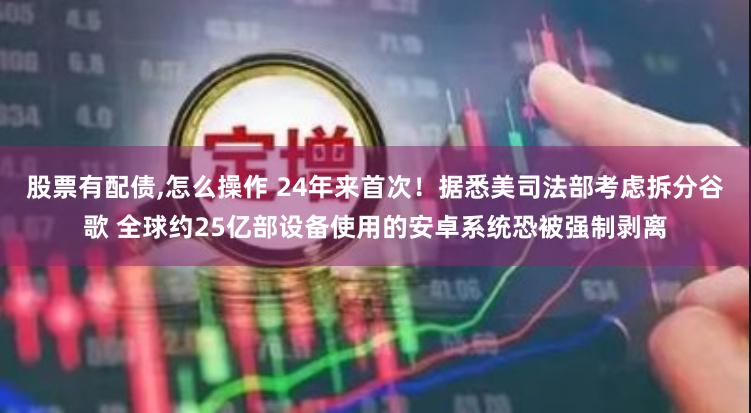 股票有配债,怎么操作 24年来首次！据悉美司法部考虑拆分谷歌 全球约25亿部设备使用的安卓系统恐被强制剥离