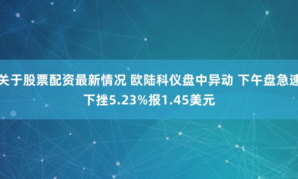 关于股票配资最新情况 欧陆科仪盘中异动 下午盘急速下挫5.23%报1.45美元