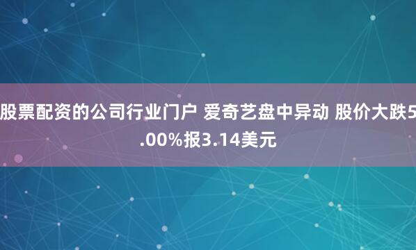 股票配资的公司行业门户 爱奇艺盘中异动 股价大跌5.00%报3.14美元