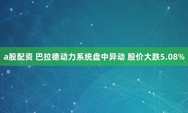 a股配资 巴拉德动力系统盘中异动 股价大跌5.08%