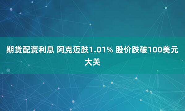 期货配资利息 阿克迈跌1.01% 股价跌破100美元大关