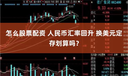 怎么股票配资 人民币汇率回升 换美元定存划算吗？