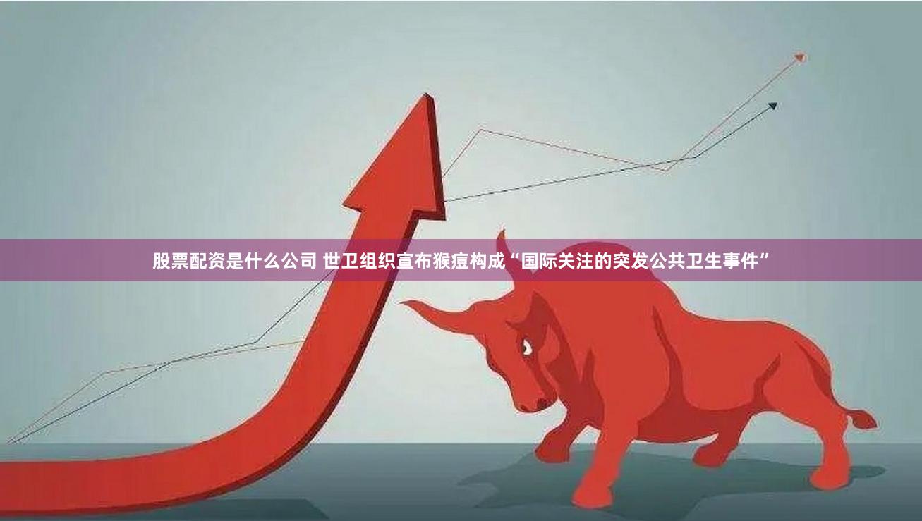 股票配资是什么公司 世卫组织宣布猴痘构成“国际关注的突发公共卫生事件”