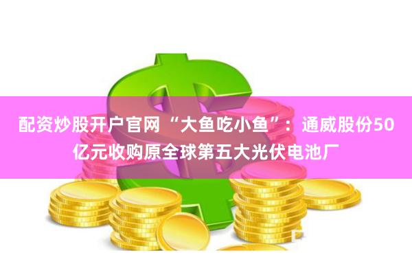 配资炒股开户官网 “大鱼吃小鱼”：通威股份50亿元收购原全球第五大光伏电池厂