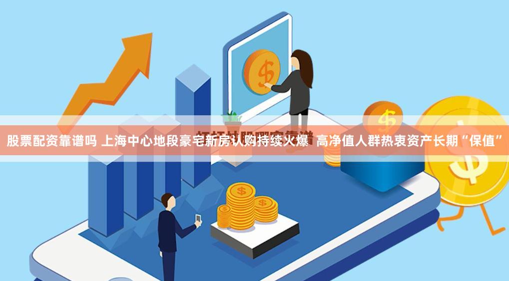 股票配资靠谱吗 上海中心地段豪宅新房认购持续火爆  高净值人群热衷资产长期“保值”