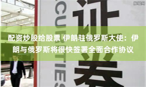 配资炒股给股票 伊朗驻俄罗斯大使：伊朗与俄罗斯将很快签署全面合作协议