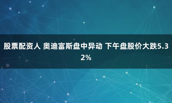 股票配资人 奥迪富斯盘中异动 下午盘股价大跌5.32%