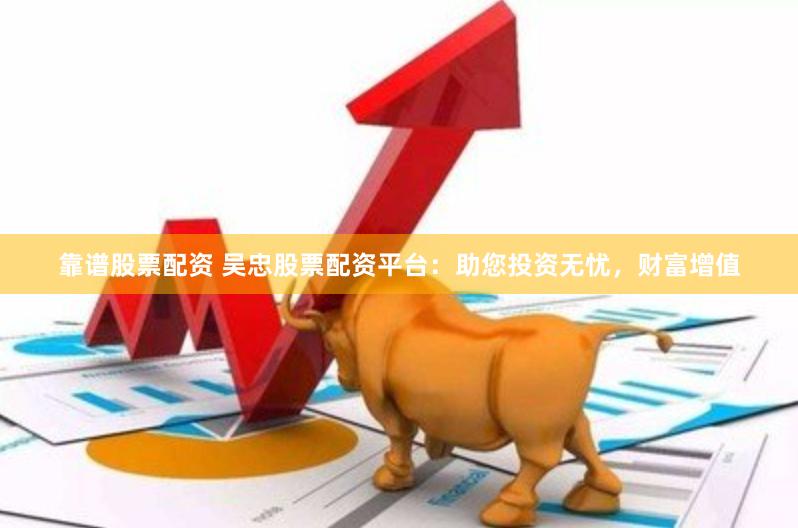靠谱股票配资 吴忠股票配资平台：助您投资无忧，财富增值