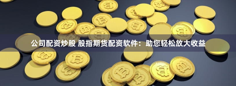 公司配资炒股 股指期货配资软件：助您轻松放大收益