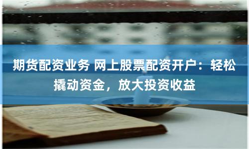 期货配资业务 网上股票配资开户：轻松撬动资金，放大投资收益