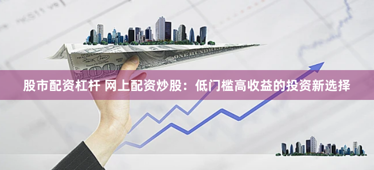 股市配资杠杆 网上配资炒股：低门槛高收益的投资新选择