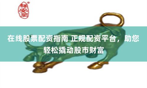 在线股票配资指南 正规配资平台，助您轻松撬动股市财富