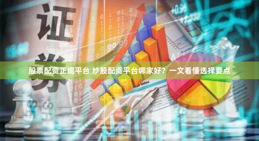 股票配资正规平台 炒股配资平台哪家好？一文看懂选择要点