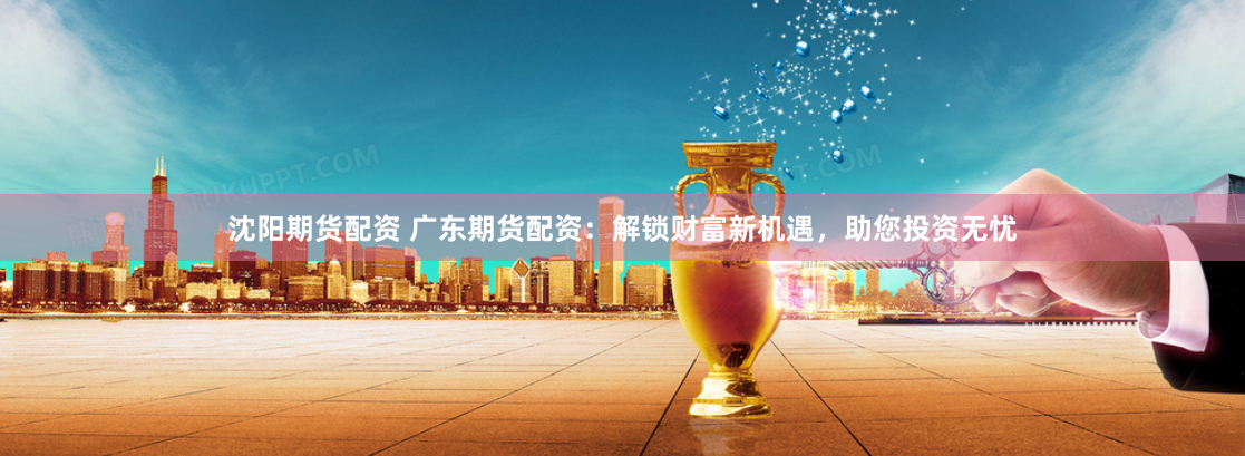 沈阳期货配资 广东期货配资：解锁财富新机遇，助您投资无忧