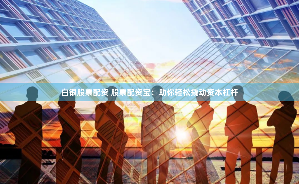 白银股票配资 股票配资宝：助你轻松撬动资本杠杆