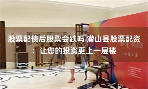 股票配债后股票会跌吗 潜山县股票配资：让您的投资更上一层楼