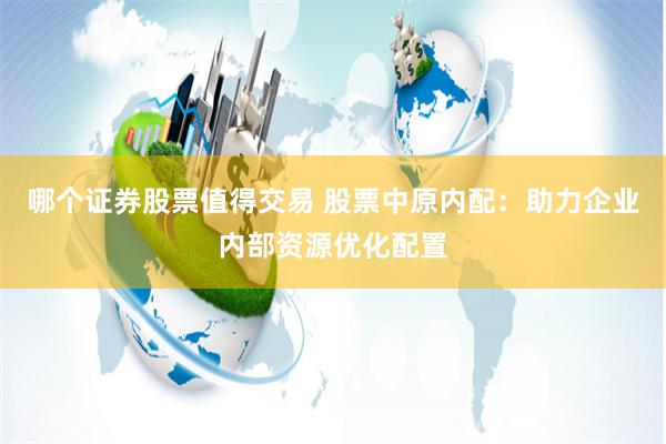 哪个证券股票值得交易 股票中原内配：助力企业内部资源优化配置