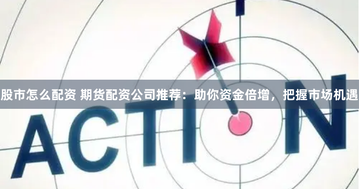 股市怎么配资 期货配资公司推荐：助你资金倍增，把握市场机遇