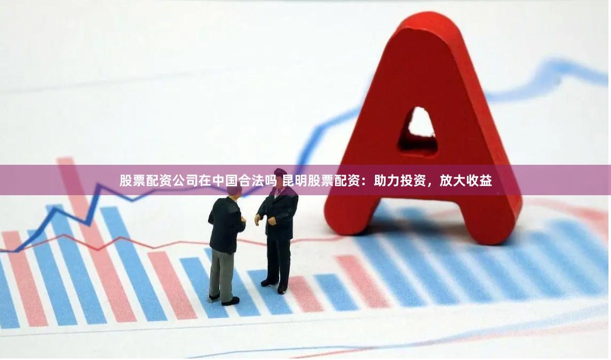 股票配资公司在中国合法吗 昆明股票配资：助力投资，放大收益