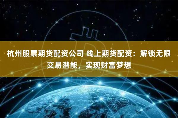 杭州股票期货配资公司 线上期货配资：解锁无限交易潜能，实现财富梦想