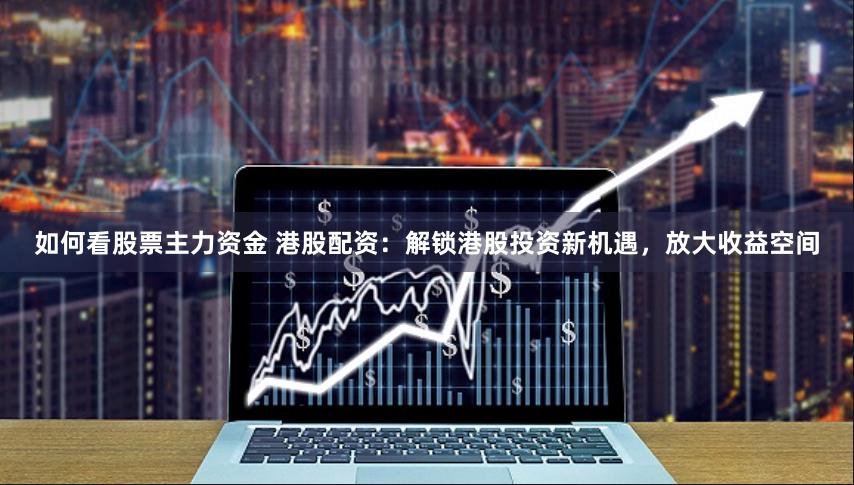 如何看股票主力资金 港股配资：解锁港股投资新机遇，放大收益空间