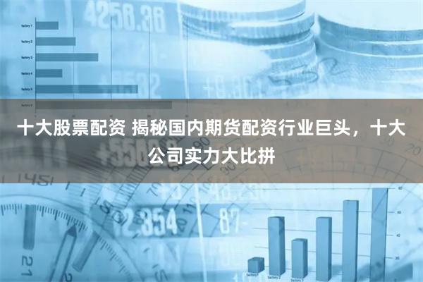 十大股票配资 揭秘国内期货配资行业巨头，十大公司实力大比拼
