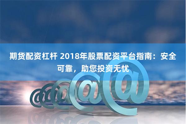 期货配资杠杆 2018年股票配资平台指南：安全可靠，助您投资无忧
