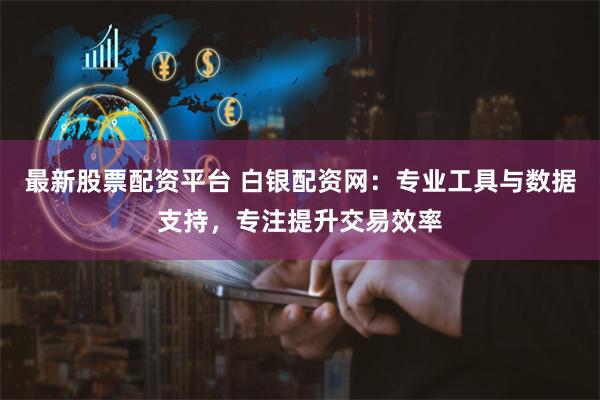 最新股票配资平台 白银配资网：专业工具与数据支持，专注提升交易效率