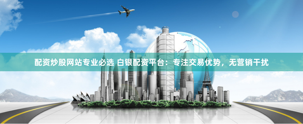 配资炒股网站专业必选 白银配资平台：专注交易优势，无营销干扰
