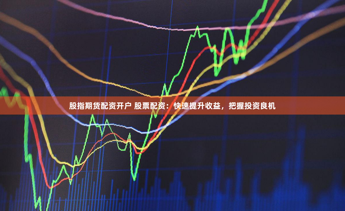股指期货配资开户 股票配资：快速提升收益，把握投资良机