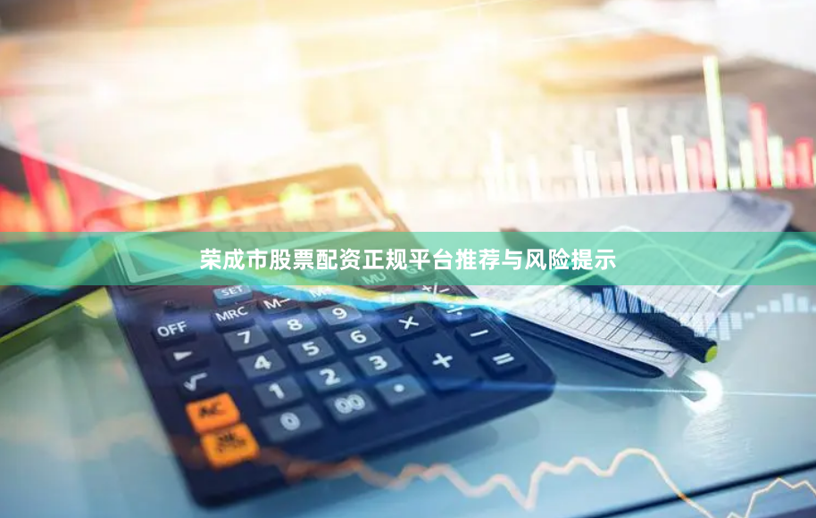 荣成市股票配资正规平台推荐与风险提示